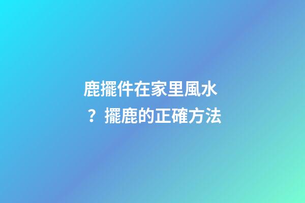 鹿擺件在家里風水？擺鹿的正確方法